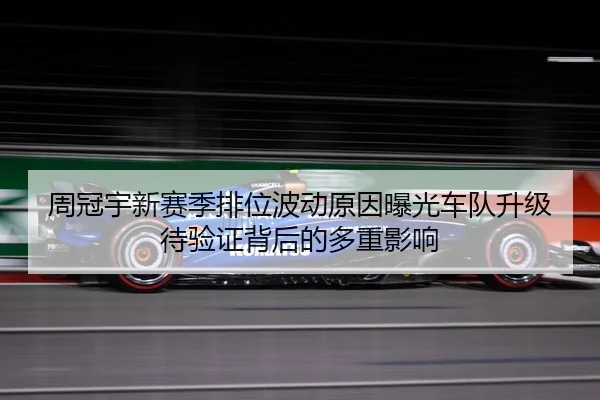 周冠宇新赛季排位波动原因曝光车队升级待验证背后的多重影响