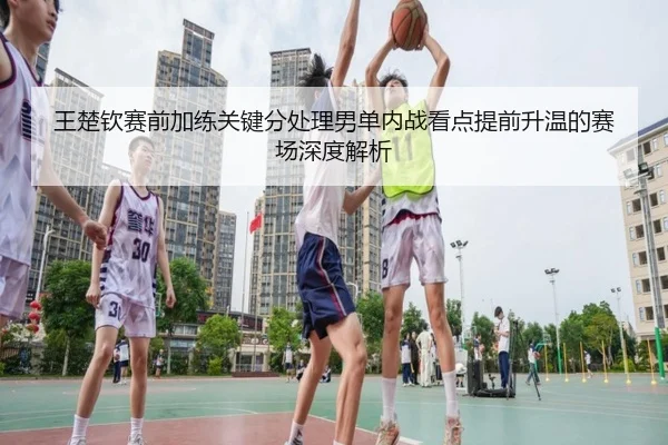 王楚钦赛前加练关键分处理男单内战看点提前升温的赛场深度解析